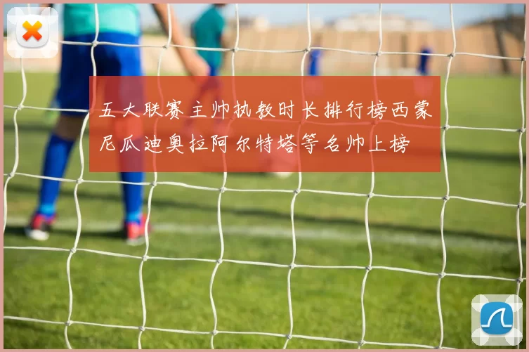 五大联赛主帅执教时长排行榜西蒙尼瓜迪奥拉阿尔特塔等名帅上榜