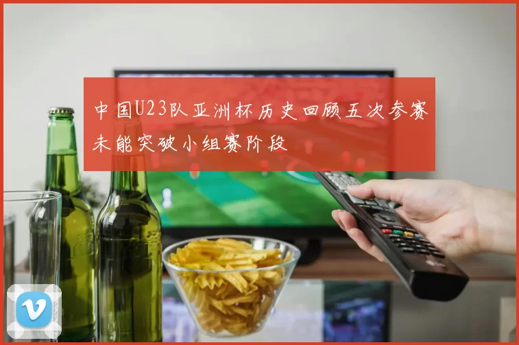 中国U23队亚洲杯历史回顾五次参赛未能突破小组赛阶段