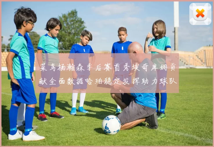 菜鸟杨瀚森季后赛首秀埃奇库姆贡献全面数据哈珀稳定发挥助力球队