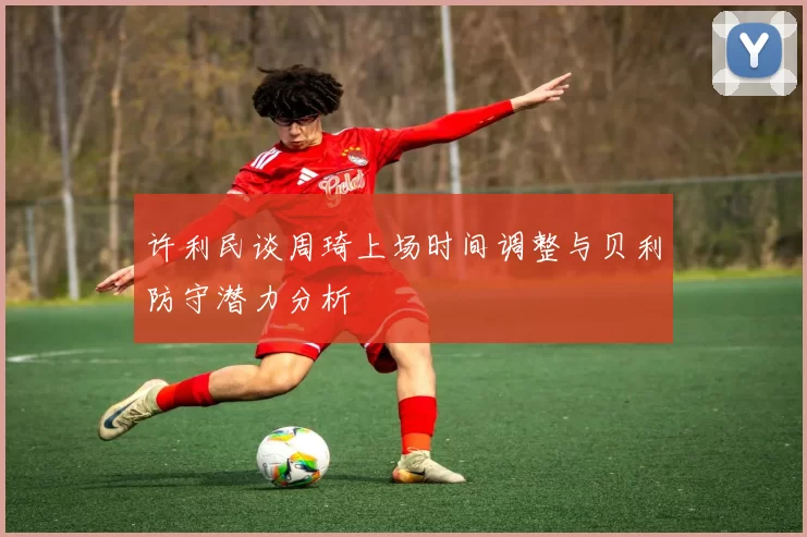 许利民谈周琦上场时间调整与贝利防守潜力分析