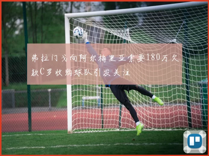 弗拉门戈向阿尔梅里亚索要180万欠款C罗收购球队引发关注