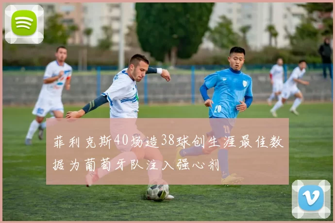 菲利克斯40场造38球创生涯最佳数据为葡萄牙队注入强心剂