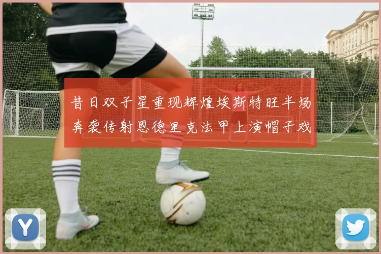 昔日双子星重现辉煌埃斯特旺半场奔袭传射恩德里克法甲上演帽子戏法