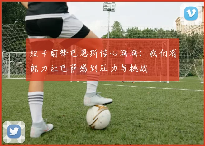 纽卡前锋巴恩斯信心满满：我们有能力让巴萨感到压力与挑战