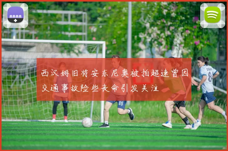 西汉姆旧将安东尼奥被拍超速曾因交通事故险些丧命引发关注