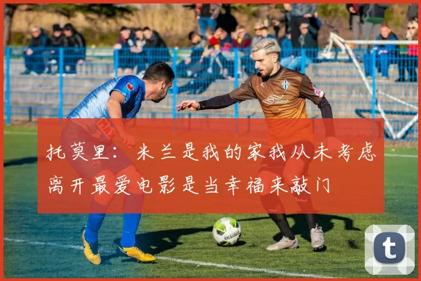 托莫里：米兰是我的家我从未考虑离开最爱电影是当幸福来敲门