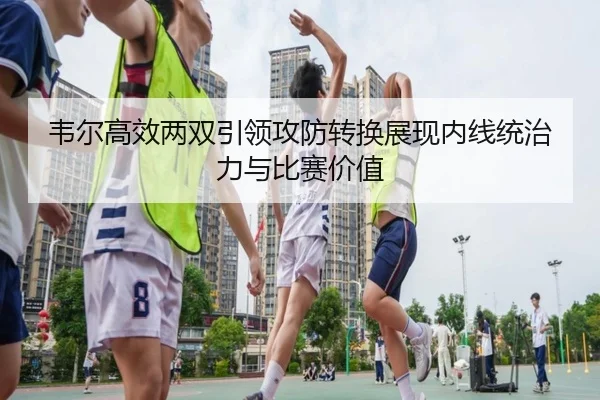 韦尔高效两双引领攻防转换展现内线统治力与比赛价值
